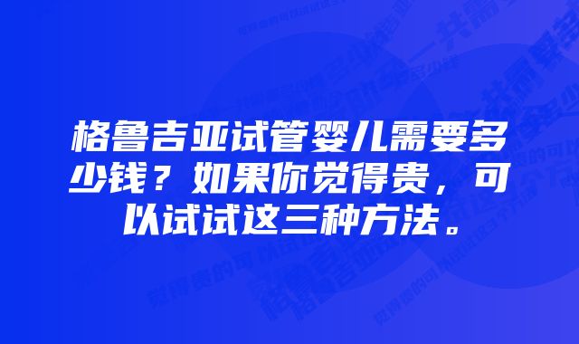 格鲁吉亚试管婴儿需要多少钱？如果你觉得贵，可以试试这三种方法。