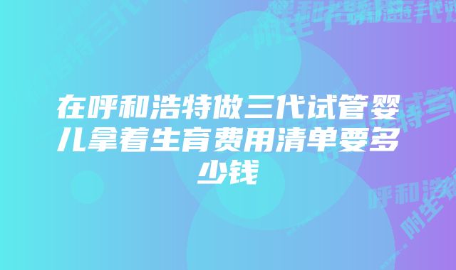 在呼和浩特做三代试管婴儿拿着生育费用清单要多少钱