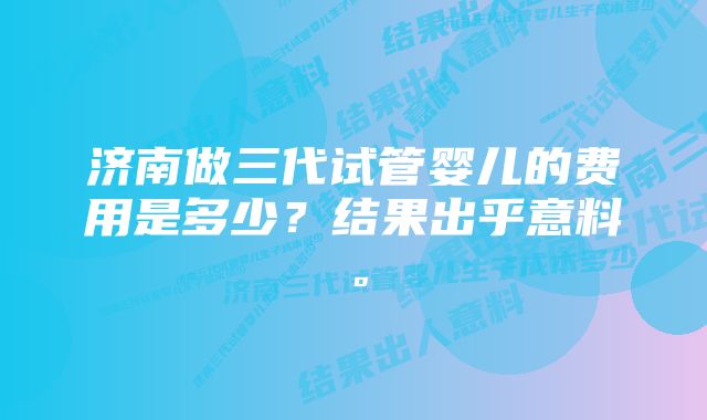 济南做三代试管婴儿的费用是多少？结果出乎意料。