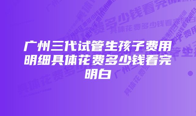 广州三代试管生孩子费用明细具体花费多少钱看完明白