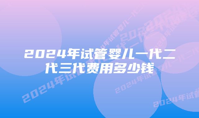 2024年试管婴儿一代二代三代费用多少钱