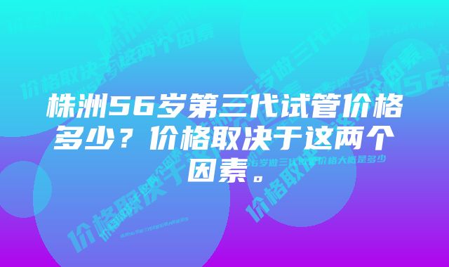 株洲56岁第三代试管价格多少？价格取决于这两个因素。