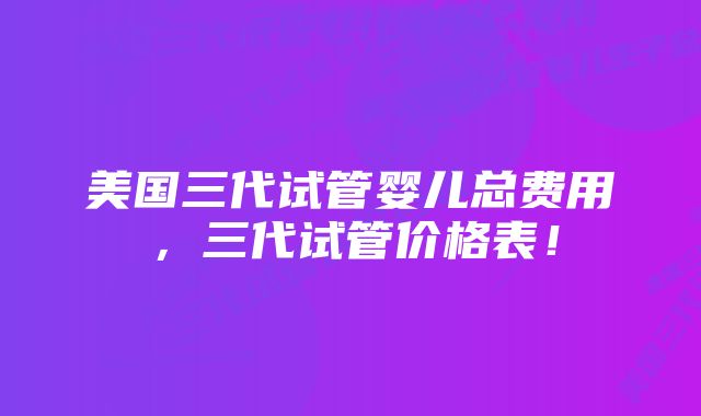 美国三代试管婴儿总费用，三代试管价格表！