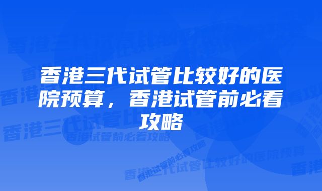 香港三代试管比较好的医院预算，香港试管前必看攻略