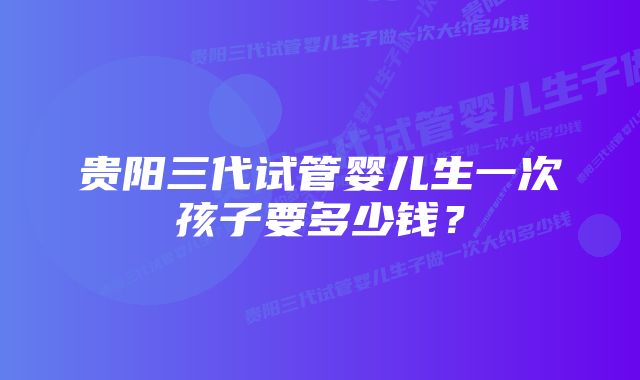 贵阳三代试管婴儿生一次孩子要多少钱？