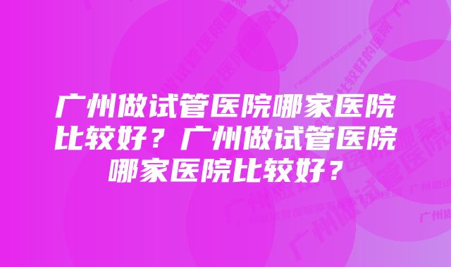 广州做试管医院哪家医院比较好？广州做试管医院哪家医院比较好？