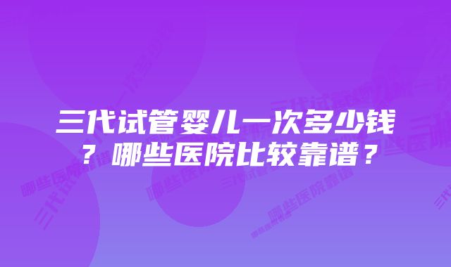 三代试管婴儿一次多少钱？哪些医院比较靠谱？