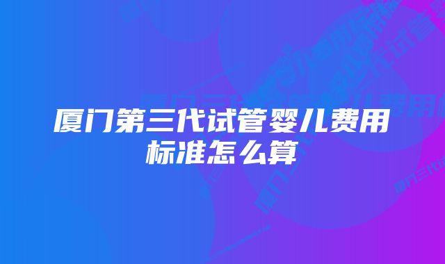 厦门第三代试管婴儿费用标准怎么算