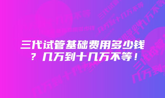 三代试管基础费用多少钱？几万到十几万不等！