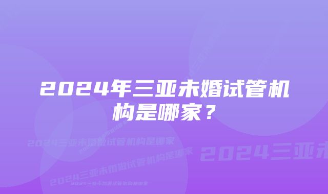 2024年三亚未婚试管机构是哪家？