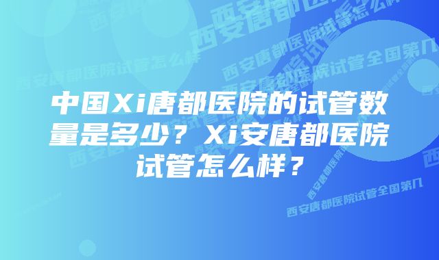 中国Xi唐都医院的试管数量是多少？Xi安唐都医院试管怎么样？