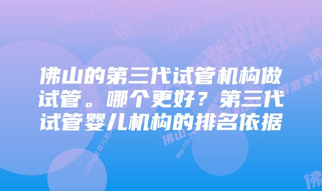 佛山的第三代试管机构做试管。哪个更好？第三代试管婴儿机构的排名依据