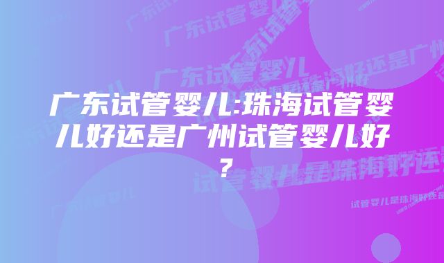 广东试管婴儿:珠海试管婴儿好还是广州试管婴儿好？