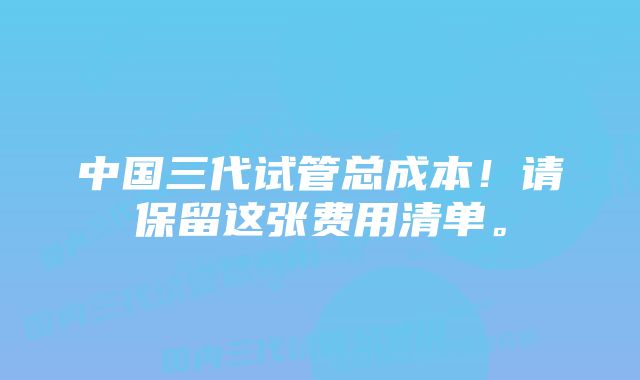 中国三代试管总成本！请保留这张费用清单。