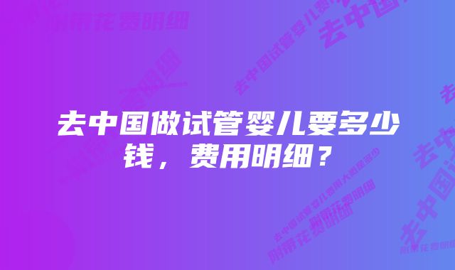 去中国做试管婴儿要多少钱，费用明细？