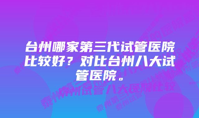 台州哪家第三代试管医院比较好？对比台州八大试管医院。