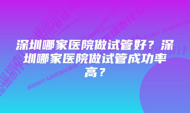 深圳哪家医院做试管好？深圳哪家医院做试管成功率高？