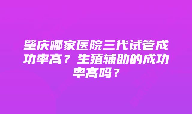 肇庆哪家医院三代试管成功率高？生殖辅助的成功率高吗？