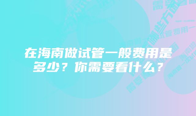 在海南做试管一般费用是多少？你需要看什么？