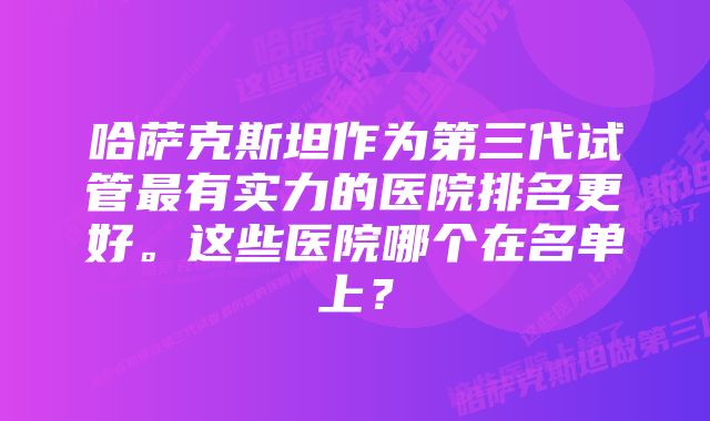 哈萨克斯坦作为第三代试管最有实力的医院排名更好。这些医院哪个在名单上？