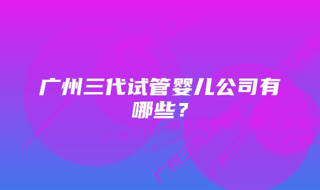 广州三代试管婴儿公司有哪些？