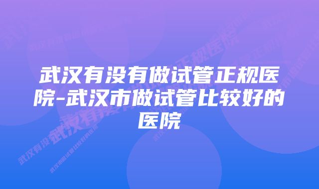 武汉有没有做试管正规医院-武汉市做试管比较好的医院