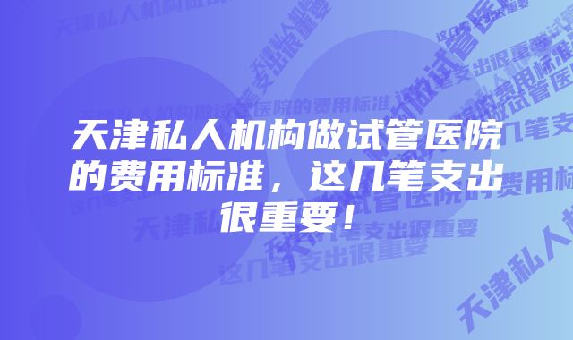 天津私人机构做试管医院的费用标准，这几笔支出很重要！