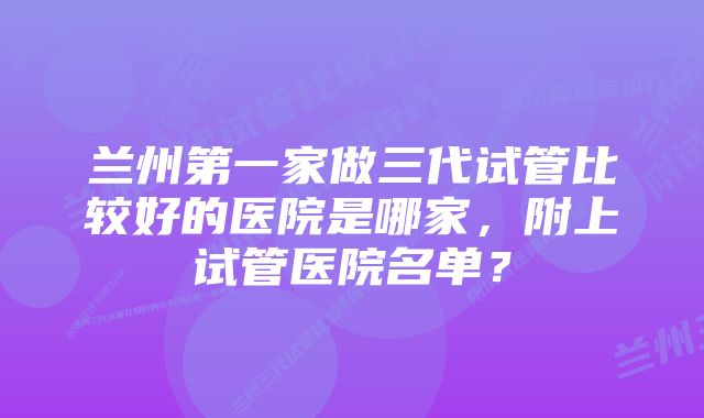 兰州第一家做三代试管比较好的医院是哪家，附上试管医院名单？