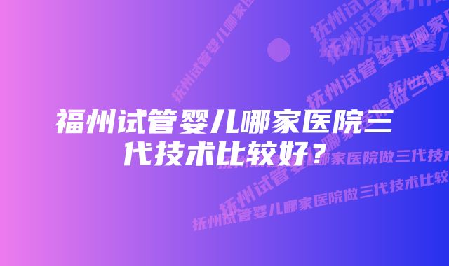 福州试管婴儿哪家医院三代技术比较好？