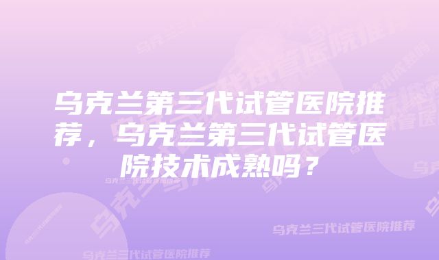 乌克兰第三代试管医院推荐，乌克兰第三代试管医院技术成熟吗？