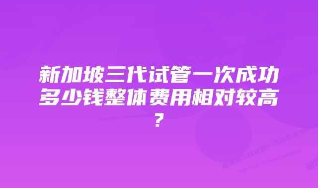 新加坡三代试管一次成功多少钱整体费用相对较高?