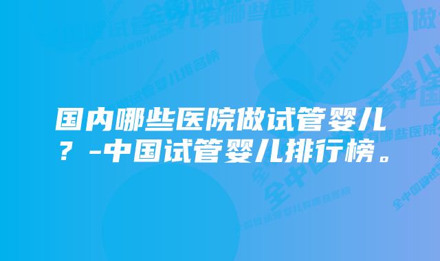 国内哪些医院做试管婴儿？-中国试管婴儿排行榜。