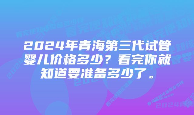 2024年青海第三代试管婴儿价格多少？看完你就知道要准备多少了。