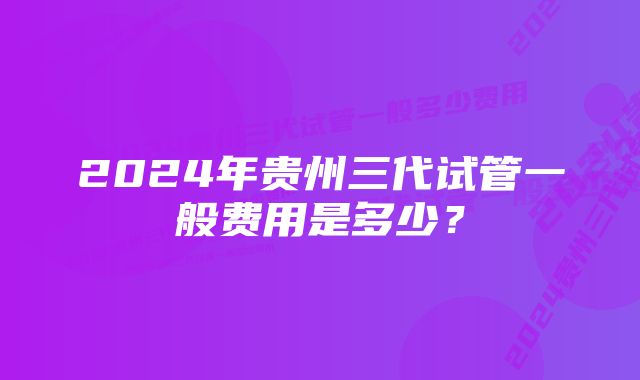 2024年贵州三代试管一般费用是多少？