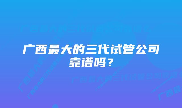 广西最大的三代试管公司靠谱吗？