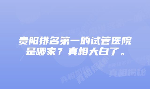 贵阳排名第一的试管医院是哪家？真相大白了。