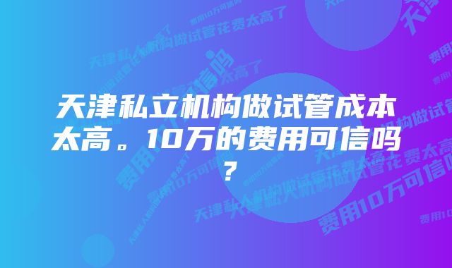 天津私立机构做试管成本太高。10万的费用可信吗？