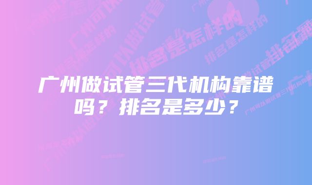 广州做试管三代机构靠谱吗？排名是多少？