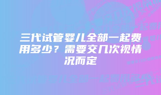 三代试管婴儿全部一起费用多少？需要交几次视情况而定