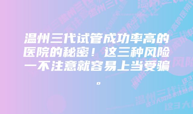 温州三代试管成功率高的医院的秘密！这三种风险一不注意就容易上当受骗。