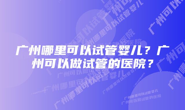 广州哪里可以试管婴儿？广州可以做试管的医院？