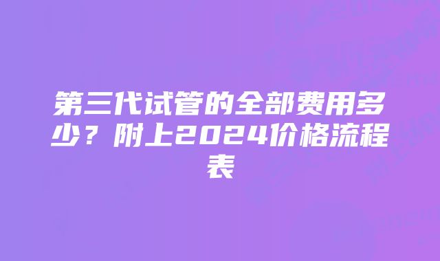 第三代试管的全部费用多少？附上2024价格流程表