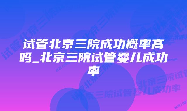 试管北京三院成功概率高吗_北京三院试管婴儿成功率