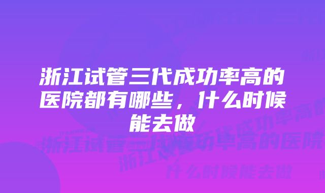 浙江试管三代成功率高的医院都有哪些，什么时候能去做