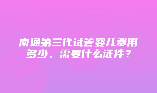 南通第三代试管婴儿费用多少，需要什么证件？