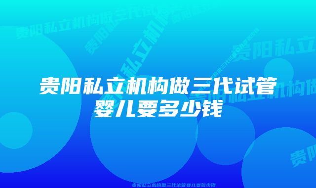 贵阳私立机构做三代试管婴儿要多少钱