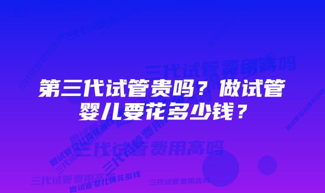 第三代试管贵吗？做试管婴儿要花多少钱？