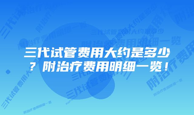 三代试管费用大约是多少？附治疗费用明细一览！