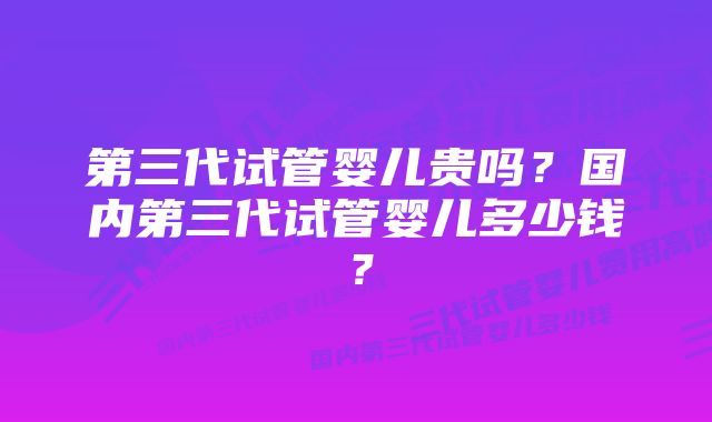 第三代试管婴儿贵吗？国内第三代试管婴儿多少钱？