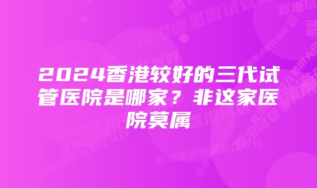 2024香港较好的三代试管医院是哪家？非这家医院莫属